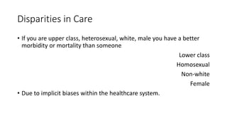 Disparities in Care
• If you are upper class, heterosexual, white, male you have a better
morbidity or mortality than someone
Lower class
Homosexual
Non-white
Female
• Due to implicit biases within the healthcare system.
 