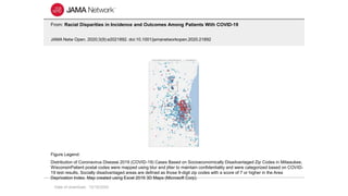 Date of download: 12/16/2020
From: Racial Disparities in Incidence and Outcomes Among Patients With COVID-19
JAMA Netw Open. 2020;3(9):e2021892. doi:10.1001/jamanetworkopen.2020.21892
Distribution of Coronavirus Disease 2019 (COVID-19) Cases Based on Socioeconomically Disadvantaged Zip Codes in Milwaukee,
WisconsinPatient postal codes were mapped using blur and jitter to maintain confidentiality and were categorized based on COVID-
19 test results. Socially disadvantaged areas are defined as those 9-digit zip codes with a score of 7 or higher in the Area
Deprivation Index. Map created using Excel 2016 3D Maps (Microsoft Corp).
Figure Legend:
 
