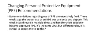 Changing Personal Protective Equipment
(PPE) Recommendations
• Recommendations regarding use of PPE are excessively fluid. Three
weeks ago the proper use of an N95 was use once and dispose. This
week I could reuse it multiple times and handkerchiefs suddenly
became approved PPE. It’s the same virus but different rules, is it
ethical to expect me to do this?
 