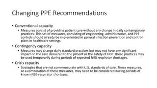 Changing PPE Recommendations
• Conventional capacity
• Measures consist of providing patient care without any change in daily contemporary
practices. This set of measures, consisting of engineering, administrative, and PPE
controls should already be implemented in general infection prevention and control
plans in healthcare settings.
• Contingency capacity
• Measures may change daily standard practices but may not have any significant
impact on the care delivered to the patient or the safety of HCP. These practices may
be used temporarily during periods of expected N95 respirator shortages.
• Crisis capacity
• Strategies that are not commensurate with U.S. standards of care. These measures,
or a combination of these measures, may need to be considered during periods of
known N95 respirator shortages.
 