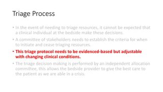 Triage Process
• In the event of needing to triage resources, it cannot be expected that
a clinical individual at the bedside make these decisions.
• A committee of stakeholders needs to establish the criteria for when
to initiate and cease triaging resources.
• This triage protocol needs to be evidenced-based but adjustable
with changing clinical conditions.
• The triage decision making is performed by an independent allocation
committee, this allows the bedside provider to give the best care to
the patient as we are able in a crisis.
 