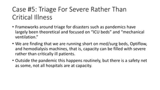 Case #5: Triage For Severe Rather Than
Critical Illness
• Frameworks around triage for disasters such as pandemics have
largely been theoretical and focused on “ICU beds” and “mechanical
ventilation.”
• We are finding that we are running short on med/surg beds, Optiflow,
and hemodialysis machines, that is, capacity can be filled with severe
rather than critically ill patients.
• Outside the pandemic this happens routinely, but there is a safety net
as some, not all hospitals are at capacity.
 