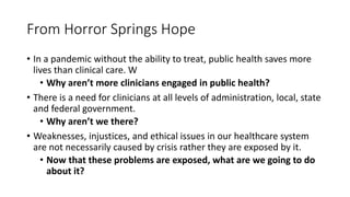 From Horror Springs Hope
• In a pandemic without the ability to treat, public health saves more
lives than clinical care. W
• Why aren’t more clinicians engaged in public health?
• There is a need for clinicians at all levels of administration, local, state
and federal government.
• Why aren’t we there?
• Weaknesses, injustices, and ethical issues in our healthcare system
are not necessarily caused by crisis rather they are exposed by it.
• Now that these problems are exposed, what are we going to do
about it?
 
