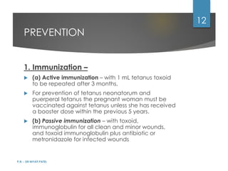 PREVENTION
1. Immunization –
 (a) Active immunization – with 1 mL tetanus toxoid
to be repeated after 3 months,
 For prevention of tetanus neonatorum and
puerperal tetanus the pregnant woman must be
vaccinated against tetanus unless she has received
a booster dose within the previous 5 years.
 (b) Passive immunization – with toxoid,
immunoglobulin for all clean and minor wounds,
and toxoid immunoglobulin plus antibiotic or
metronidazole for infected wounds
P/B :- DR NIYATI PATEL
12
 
