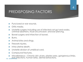 PREDISPOSING FACTORS
 Punctured or war wounds.
 Otitis media.
 Unsterile surgery including use of infected cat gut and swabs,
criminal abortions, ritual circumcision, and ear piercing.
 Bowel surgery and infarction of bowel.
 Burns.
 Animal bites and stings.
 Firework injuries.
 Intra-uterine death.
 Unsterile division of umbilical cord.
 Compound fractures.
 Miscellaneous – Chronic skin ulcers, plaster sores, gangrenous limbs,
eye infections, human bites, dental extractions.
P/B :- DR NIYATI PATEL
4
 