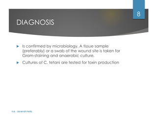 DIAGNOSIS
 Is confirmed by microbiology. A tissue sample
(preferably) or a swab of the wound site is taken for
Gram-staining and anaerobic culture.
 Cultures of C. tetani are tested for toxin production
P/B :- DR NIYATI PATEL
8
 