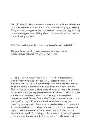 20. (8` points) Two observers observe a child in the classroom
every 30 minutes to record whether he is behaving aggressively.
They use two categories for their observations: yes (aggressive)
or no (not aggressive). Using the data presented below, answer
the following question.
Calculate and report the observers' interobserver reliability.
Do you think the observers demonstrated acceptable
interobserver reliability? Why or why not?
21. (5 points) A researcher was interested in determining
whether more frequent breaks (i.e., "coffee breaks") in a
business setting would help employees to be more productive.
With the cooperation of the management, employees on one
floor of the corporate offices were allowed to take a 10-minute
break each hour (at any time) between 8:00 and 11:00 A.M. (for
a total of 30 minutes). The comparison group comprised
employees on different floors who followed the usual corporate
policy of taking a 30-minute break sometime during the
morning (at any time). Measures of productivity were gathered
for each employee according to his or her job (e.g., number of
reports written, number of sales made, etc.). A time series
analysis was applied to compare the productivity of both groups
of employees for six months before and after the intervention
 