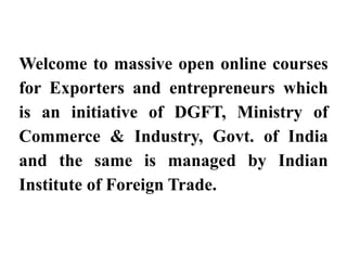 Welcome to massive open online courses
f E t d t hi h
for Exporters and entrepreneurs which
is an initiative of DGFT, Ministry of
is an initiative of DGFT, Ministry of
Commerce & Industry, Govt. of India
and the same is managed by Indian
Institute of Foreign Trade
Institute of Foreign Trade.
 
