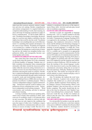 International Research Journal      ISSN-0975-3486       VOL. I * ISSUE—3&4          RNI : RAJBIL/2009/30097
under items like synonym, antonym, sentence comple-       cabulary is considerate in the process of the improve-
tion and cloze test analogy. Besides comprehension        ment of these skills. Activities and tasks play crucial
and sentence arrangement, it is required indirectly a     role in vocabulary acquisition.
competent understanding of words, their meaning, nu-      CLT IN VOCABULARY DEVELOPMENT
ances and usage for language acquisition to make ef-           Activities or tasks are suggestible as language
fective communication. As Steven Stahl (2005) as-         learning tools. CLT is a modern method to develop
serts: 'Vocabulary knowledge is knowledge: the knowl-     language acquisition through activities in an interac-
edge of a word not only implies a definition, but also    tive mode. Communicative Language Teaching (CLT)
implies how that word fits into the world.' Vocabulary    is an approach to the teaching of a second or foreign
knowledge is not something that can ever be fully mas-    languages, that emphasizes interaction as both the
tered; it is something that expands and deepens over      means and the ultimate goal of learning a language. It
the course of one's lifetime. Vocabulary development      is also referred to as "communicative approach to the
is an essential for a student to become an efficient      teaching of second languages" or simply the "Com-
communicator. By learning new words in terms of mean-     municative Approach". Vocabulary acquisition through
ing and use, the student can strengthen his/her com-      CLT is a suitable and is accepted as an appropriate
prehension ability, and consequently, become a po-        method. Language is used for communication. For this
tential speaker and a writer.                             reason, CLT makes use of communication to teach lan-
LEARNING FEASIBILITY OF VOCABULARY                        guages. traditional Language Teaching (TLT) places a
     One cannot deny that a large part of vocabulary      lot of emphasis on grammar rules and verb conjuga-
can be learnt when the learners are in the community      tions, CLT emphasizes real-life situations and commu-
of efficient handlers of language. Students may ex-       nication in context (Galloway, 1993).So teachers can
hibit vocabulary development when communicating           focus the teaching of the second language vocabu-
informally with others outside the classroom and for-     lary in the classroom in such a way that students can
mally within the classroom setting. Instruction in vo-    communicate consciously, taking into an account of
cabulary involves far more than looking up words in a     their real experiences. Role play: Students are assigned
dictionary and using the words in a sentence. Vocabu-     to play the roles. The teacher can assign the roles or
lary is acquired incidentally through indirect exposure   ask the students to create a situation and play a role. It
to words and intentionally through explicit instruction   can be done in the following way:
in specific words and word-learning strategies. Ac-            Aim: To introduce the students the word 'stom-
cording to Michael Graves (2000), there are four com-     ach ache.' Situation: A patient visits a doctor with a
ponents of an effective vocabulary program: ¨ Wide or     complaint. One student acts as a doctor and another
extensive independent reading to expand word knowl-       as a patient. Student-1(patient): Good morning, doc-
edge. ¨ Instruction in specific words to enhance com-     tor. Student-2 (doctor): Good morning. What is your
prehension of texts containing those words. ¨ Instruc-    problem? Student-1 does not know how to voice out
tion in independent word-learning strategies. ¨ Word      his/her complaint. The teacher should help the stu-
consciousness and word-play activities to motivate        dent at this time by telling the word. Student-2 (pa-
and enhance learning.                                     tient): I am suffering from a stomach ache' Students
     A strong vocabulary will increase speaking skills,   learn new words this way. If other two students are
which come in handy when speaking to others. Judi-        asked to play the same roles, students remember the
cious use of vocabulary creates a very pleasant effect    word "stomach ache.'
on one's associates. The ability to converse with oth-    VOCABULARY LEARNING STRATEGIES
ers with ease not only improves the confidence but             It is not possible for teachers to provide specific
earns the respect of others also. Confidence, respect,    tasks or activities for all the new words their students
ability, and effective communication skills are essen-    come across or difficult vocabulary from the prescribed
tial keys to success in today's world. The role of vo-    texts. Therefore, students should be encouraged to

çÚUâ¿ü °ÙæçÜçââ °‡ÇU §ßñËØé°àæÙ                                                                                 21
 