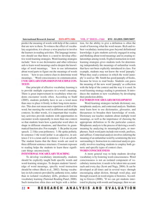 International Research Journal       ISSN-0975-3486        VOL. I * ISSUE—3 &4         RNI : RAJBIL/2009/30097
predict the meaning of words with help of the context       tion, for the ability to give a definition is often the
that are new to them. To witness the effect of vocabu-      result of knowing what the word means. Rich and ro-
lary acquisition, it is always a wise practice to involve   bust vocabulary instruction goes beyond definitional
the learners in reading activities. The language instruc-   knowledge; it gets students actively engaged in using
tors should see that there is a need to develop effec-      and thinking about word meanings and in creating re-
tive word-learning strategies. Word-learning strategies     lationships among words. Explicit instruction in word-
include:¨ how to use dictionaries and other reference       learning strategies gives students tools for determin-
aids to learn word meanings and to deepen the knowl-        ing independently the meanings of unfamiliar words
edge of word meanings; ¨ how to use information             that have not been explicitly introduced in class. For
about word parts to figure out the meanings of words        example, students may not know the word 'panoply.'
in text; ¨ how to use context clues to determine word       When they read a sentence in which the word 'pano-
meanings; ¨ Word consciousness in communication.            ply' is used as: Mr. Smith has good panoply of books,
I VOCABULARY EXPLOSION IN MULTIPLE CON-                     because he loves to read books. Students can guess
TEXTS                                                       the meaning of the new word 'panoply' as collection
      One principle of effective vocabulary learning is     with the help of the context and the way it is used. In
to provide multiple exposures to a word's meaning.          word-learning strategy reading is prominent. It intro-
There is great improvement in vocabulary when stu-          duces the students to new vocabulary by developing
dents encounter words often. According to Stahl             their prediction ability.
(2005), students probably have to see a word more           FACTORS IN VOCABULARY DEVELOPMENT
than once to place it firmly in their long-term memo-            Word-learning strategies include dictionary use,
ries. This does not mean mere repetition or drill of the    morphemic analysis, and contextual analysis. Students
word, but meeting the word in different and multiple        must learn how to use dictionaries, glossaries, and
contexts. In other words, it is important that vocabu-      thesauruses to broaden their knowledge of words.
lary activities provide students with opportunities to      Dictionary use teaches students about multiple word
encounter words repeatedly in more than one context         meanings, as well as the importance of choosing the
so that students learn how a particular word alters in      appropriate definition to fit the particular context.
shape in different situations, and therefore its gram-      Morphemic analysis is the process of deriving a word's
matical function also. For example: 1. Be polite in your    meaning by analyzing its meaningful parts, or mor-
speech. 2. I like your politeness. 3. He spoke politely.    phemes. Such word parts include root words, prefixes,
In sentence-1 the word 'polite' is an adjective, in sen-    and suffixes. Contextual analysis involves inferring the
tence-2 it is a noun and in sentence- 3 it is an adverb.    meaning of an unfamiliar word by scrutinizing the text
The student learns that the three words are used in         surrounding it. Instruction in contextual analysis gen-
three different sentence structures. Constant exposure      erally involves teaching students to employ both ge-
to reading helps the students to learn these signifi-       neric and specific types of context clues.
cant things unconsciously.                                  WORD CONSCIOUSNESS
INTENTIONAL VOCABULARY TEACHING                                  A more general way to help students develop
      To develop vocabulary intentionally, students         vocabulary is by fostering word consciousness. Word
should be explicitly taught both specific words and         consciousness is not an isolated component of vo-
word-learning strategies. To deepen students' knowl-        cabulary instruction; it needs to be taken into account
edge of word meanings, specific word instruction            each and every day (Scott and Nagy, 2004). It can be
should be robust (Beck et al., 2002). Seeing vocabu-        developed at all times and in several ways: through
lary in rich contexts provided by authentic texts, rather   encouraging adept diction, through word play, and
than in isolated vocabulary drills, produces intense        through research on word origins or histories. Accord-
vocabulary learning (National Reading Panel, 2000).         ing to Graves (2000), "If we can get students inter-
Such instruction often does not begin with a defini-        ested in playing with words and language, then we are

22
 