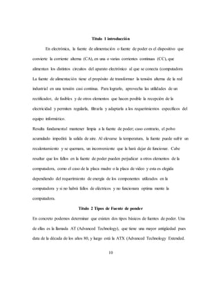10
Titulo 1 introducción
En electrónica, la fuente de alimentación o fuente de poder es el dispositivo que
convierte la corriente alterna (CA), en una o varias corrientes continuas (CC), que
alimentan los distintos circuitos del aparato electrónico al que se conecta (computadora
La fuente de alimentación tiene el propósito de transformar la tensión alterna de la red
industrial en una tensión casi continua. Para lograrlo, aprovecha las utilidades de un
rectificador, de fusibles y de otros elementos que hacen posible la recepción de la
electricidad y permiten regularla, filtrarla y adaptarla a los requerimientos específicos del
equipo informático.
Resulta fundamental mantener limpia a la fuente de poder; caso contrario, el polvo
acumulado impedirá la salida de aire. Al elevarse la temperatura, la fuente puede sufrir un
recalentamiento y se quemara, un inconveniente que la hará dejar de funcionar. Cabe
resaltar que los fallos en la fuente de poder pueden perjudicar a otros elementos de la
computadora, como el caso de la placa madre o la placa de video y esta es elegida
dependiendo del requerimiento de energía de los componentes utilizados en la
computadora y si no habrá fallos de eléctricos y no funcionara optima mente la
computadora.
Título 2 Tipos de Fuente de ponder
En concreto podemos determinar que existen dos tipos básicos de fuentes de poder. Una
de ellas es la llamada AT (Advanced Technology), que tiene una mayor antigüedad pues
data de la década de los años 80, y luego está la ATX (Advanced Technology Extended.
 