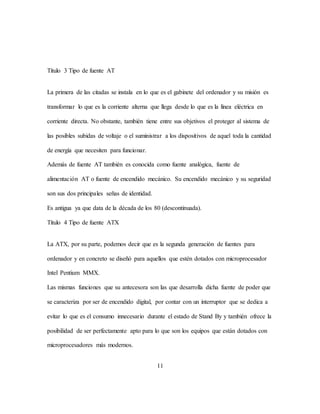 11
Título 3 Tipo de fuente AT
La primera de las citadas se instala en lo que es el gabinete del ordenador y su misión es
transformar lo que es la corriente alterna que llega desde lo que es la línea eléctrica en
corriente directa. No obstante, también tiene entre sus objetivos el proteger al sistema de
las posibles subidas de voltaje o el suministrar a los dispositivos de aquel toda la cantidad
de energía que necesiten para funcionar.
Además de fuente AT también es conocida como fuente analógica, fuente de
alimentación AT o fuente de encendido mecánico. Su encendido mecánico y su seguridad
son sus dos principales señas de identidad.
Es antigua ya que data de la década de los 80 (descontinuada).
Título 4 Tipo de fuente ATX
La ATX, por su parte, podemos decir que es la segunda generación de fuentes para
ordenador y en concreto se diseñó para aquellos que estén dotados con microprocesador
Intel Pentium MMX.
Las mismas funciones que su antecesora son las que desarrolla dicha fuente de poder que
se caracteriza por ser de encendido digital, por contar con un interruptor que se dedica a
evitar lo que es el consumo innecesario durante el estado de Stand By y también ofrece la
posibilidad de ser perfectamente apto para lo que son los equipos que están dotados con
microprocesadores más modernos.
 