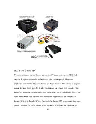 12
Título 5 Tipo de fuente SFX
Nosotros montamos muchas fuentes que no son ATX, casi todas del tipo SFX. En la
mayoría de equipos de tamaños reducido con cajas casi siempre de Silverstone,
empleamos estas fuentes SFX. Son fuentes que llegan hasta los 600 vatios y su pequeño
tamaño las hace ideales para PC de altas prestaciones que ocupen poco espacio. Estas
fuentes por su tamaño, montas ventiladores de 80 mm. y ese es casi el único defecto que
se les puede poner. Para solventar esto, Silverstone ha presentado una variación al
formato SFX, lo ha llamado SFX-L. Han hecho las fuentes SFX un poco más altas, para
permitir la instalación en las mismas de un ventilador de 120 mm. De esta forma en
 