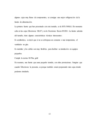 13
algunas cajas muy llenas de componentes, se consigue una mejor refrigeración de la
fuente de alimentación.
La primera fuente que han presentado con este tamaño, es la SFX-500LG. De momento
cabe en las cajas Silverstone ML07 y en la Siverstone Raven RVZ01. La fuente además
del tamaño, tiene algunas características técnicas interesantes:
Es semifanless, es decir que si no se sobrepasa un consumo o una temperatura, el
ventilador no gira.
Es modular y los cables son muy flexibles, para facilitar su instalación en equipos
pequeños.
Cumple la norma 80 Plus gold
En resumen, una fuente que auna pequeño tamaño, con altas prestaciones. Imagino que
cuando Silverstone la presente, es porque también estará preparando más cajas donde
podamos instalarla.
 