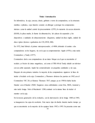 16
Título 1 introducción
En informática, la caja, carcasa, chasis, gabinete o torre de computadora, es la estructura
metálica o plástica, cuya función consiste en albergar y proteger los componentes
internos como la unidad central de procesamiento (CPU), la memoria de acceso aleatorio
(RAM), la placa madre, la fuente de alimentación, la/s placas de expansión y los
dispositivos o unidades de almacenamiento: disquetera, unidad de disco rígido, unidad de
disco óptico (lectora o grabadora de: CD, DVD, BD).
En 1972, Intel fabricó el primer microprocesador, el 4004, abriendo el camino a las
computadoras en los hogares, vía en la que se comprometerían Apple (1976) y más tarde
Commodore y Tandy (1977).
Commodore dotó a sus computadoras de un único bloque en el que se encontraba el
teclado y el lector de cintas magnéticas, así como el TRS-80 de Tandy añadió un televisor
con un cable separado. Apple fue comercializado en pequeñas cantidades y sin caja.
Después de esta primera tentativa la mayoría de las computadoras siguieron la línea de
incluir el teclado en la caja. Commodore y Thomson abrieron las puertas en 1982 con el
Commodore VIC 20 y el famoso Thomson TO7, aunque ya en 1980 lo había hecho
Sinclair con el Sinclair ZX80. Surgieron otras celebridades como Oric, MSX, Amstrad y
más tarde Amiga. Solo el Macintosh 128K continuó en la misma línea de incluir el
monitor en la caja.
En la tercera generación de la evolución, con la intervención de la Amiga 1000 en 1985,
se inauguraron las cajas de escritorio. Este nuevo tipo de diseño duraría mucho tiempo ya
que se encontraría en la mayoría de los equipos hasta 1992 o 1993. Se presenta como una
 