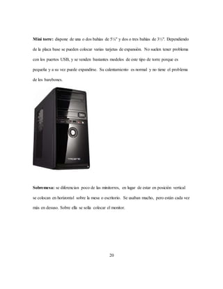 20
Mini torre: dispone de una o dos bahías de 5¼" y dos o tres bahías de 3½". Dependiendo
de la placa base se pueden colocar varias tarjetas de expansión. No suelen tener problema
con los puertos USB, y se venden bastantes modelos de este tipo de torre porque es
pequeña y a su vez puede expandirse. Su calentamiento es normal y no tiene el problema
de los barebones.
Sobremesa: se diferencian poco de las minitorres, en lugar de estar en posición vertical
se colocan en horizontal sobre la mesa o escritorio. Se usaban mucho, pero están cada vez
más en desuso. Sobre ella se solía colocar el monitor.
 