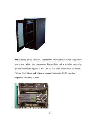 23
Rack: son otro tipo de servidores. Normalmente están dedicados y tienen una potencia
superior que cualquier otra computadora. Los servidores rack se atornillan a un mueble
que tiene una medida especial: la "U". Una "U" es el ancho de una ranura del mueble.
Este tipo de servidores suele colocarse en salas climatizadas debido a las altas
temperatura que puede alcanzar.
 