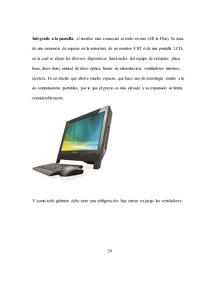 24
Integrado a la pantalla: el nombre más comercial es todo-en-uno (All in One). Se trata
de una extensión de espacio en la estructura de un monitor CRT ó de una pantalla LCD,
en la cual se alojan los diversos dispositivos funcionales del equipo de cómputo: placa
base, disco duro, unidad de disco óptica, fuente de alimentación, ventiladores internos,
etcétera. Es un diseño que ahorra mucho espacio, que hace uso de tecnología similar a la
de computadoras portátiles, por lo que el precio es más elevado y su expansión se limita
considerablemente.
Y como todo gabinete debe tener una refrigeración hay entran en juego los ventiladores.
 