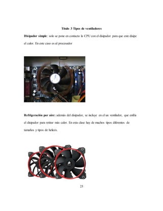 25
Título 3 Tipos de ventiladores
Disipador simple: solo se pone en contacto la CPU con el disipador para que este disipe
el calor. En este caso es al procesador
Refrigeración por aire: además del disipador, se incluye en el un ventilador, que enfría
el disipador para retirar más calor. En esta clase hay de muchos tipos diferentes de
tamaños y tipos de helices.
 