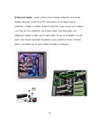 26
Refrigeración líquida: consiste en hacer correr un líquido refrigerante en un circuito
diseñado para retirar el calor de la CPU o procesador y de esta manera bajar la
temperatura, el líquido es enfriado después de cada ciclo ya que este pasa por el radiador
y en el hay dos o tres ventiladores que al mismo tiempo estan funcionando, esta
refrigeración también se utiliza para la targeta grafica las que son compatibles con cuya
opcion. Este de pende del tamaño del gabinete ya que es grande el circuito es bastante
grande y del radiador hay una gran variedad de tamaños en radiadores.
 