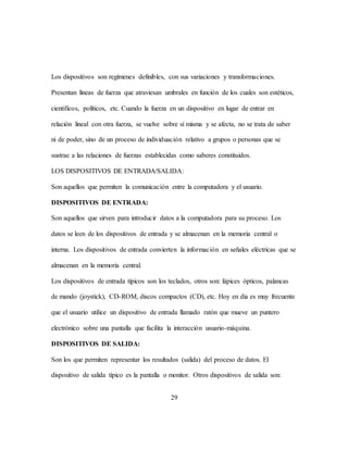 29
Los dispositivos son regímenes definibles, con sus variaciones y transformaciones.
Presentan líneas de fuerza que atraviesan umbrales en función de los cuales son estéticos,
científicos, políticos, etc. Cuando la fuerza en un dispositivo en lugar de entrar en
relación lineal con otra fuerza, se vuelve sobre sí misma y se afecta, no se trata de saber
ni de poder, sino de un proceso de individuación relativo a grupos o personas que se
sustrae a las relaciones de fuerzas establecidas como saberes constituidos.
LOS DISPOSITIVOS DE ENTRADA/SALIDA:
Son aquellos que permiten la comunicación entre la computadora y el usuario.
DISPOSITIVOS DE ENTRADA:
Son aquellos que sirven para introducir datos a la computadora para su proceso. Los
datos se leen de los dispositivos de entrada y se almacenan en la memoria central o
interna. Los dispositivos de entrada convierten la información en señales eléctricas que se
almacenan en la memoria central.
Los dispositivos de entrada típicos son los teclados, otros son: lápices ópticos, palancas
de mando (joystick), CD-ROM, discos compactos (CD), etc. Hoy en día es muy frecuente
que el usuario utilice un dispositivo de entrada llamado ratón que mueve un puntero
electrónico sobre una pantalla que facilita la interacción usuario-máquina.
DISPOSITIVOS DE SALIDA:
Son los que permiten representar los resultados (salida) del proceso de datos. El
dispositivo de salida típico es la pantalla o monitor. Otros dispositivos de salida son:
 
