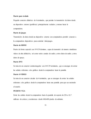 31
Puerto para teclado
Pequeño conector cilíndrico de 6 terminales, que permite la transmisión de datos desde
un dispositivo externo (periférico) principalmente teclados y ratones hacia la
computadora.
Puerto de juegos
Transmisión de datos desde un dispositivo externo con computadora permitir conectar a
la computadora dispositivos para controlar videojuegos.
Puerto de HDMI
Puerto de forma especial con 19 0 29 términos, capaz de transmitir de manera simultánea
videos de alta definición, así como varios canales de audio y otros datos de audio y otros
datos de apoyo.
Puerto DVI
Se trata de un conector semirectangular con 24 0 29 terminales, que se encargan de enviar
las señales referentes a los gráficos desde la computadora hasta la pantalla.
Puerto S-VIDEO
Se trata de un conector circular de 4 terminales, que se encargan de enviar las señales
referentes a los gráficos desde la computadora hasta una pantalla para que sea mostrado
al usuario.
PUERTO VGA
Envía las señales desde la computadora hacia la pantalla de soporte de 256 a 16.7
millones de colores y resoluciones desde 640x480 pixeles de adelante.
 