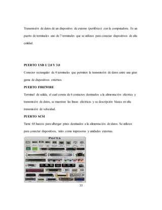 33
Transmisión de datos de un dispositivo de externo (periférico) con la computadora. Es un
puerto de terminales uno de 7 terminales que se utilizan para conectar dispositivos de alta
calidad.
PUERTO USB 1/ 2.0 Y 3.0
Conector rectangular de 4 terminales que permiten la transmisión de datos entre una gran
gama de dispositivos externos.
PUERTO FIREWIRE
Terminal de salida, el cual consta de 6 contactos destinados a la alimentación eléctrica y
transmisión de datos, se muestran las líneas eléctricas y su descripción básica en alta
transmisión de velocidad.
PUERTO SCSI
Tiene 68 huecos para albergar pines destinados a la alimentación de datos. Se utilizan
para conectar dispositivos, tales como impresoras y unidades externas.
 