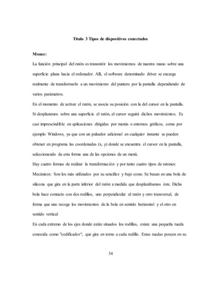 34
Título 3 Tipos de dispositivos conectados
Mouse:
La función principal del ratón es transmitir los movimientos de nuestra mano sobre una
superficie plana hacia el ordenador. Allí, el software denominado driver se encarga
realmente de transformarlo a un movimiento del puntero por la pantalla dependiendo de
varios parámetros.
En el momento de activar el ratón, se asocia su posición con la del cursor en la pantalla.
Si desplazamos sobre una superficie el ratón, el cursor seguirá dichos movimientos. Es
casi imprescindible en aplicaciones dirigidas por menús o entornos gráficos, como por
ejemplo Windows, ya que con un pulsador adicional en cualquier instante se pueden
obtener en programa las coordenadas (x, y) donde se encuentra el cursor en la pantalla,
seleccionando de esta forma una de las opciones de un menú.
Hay cuatro formas de realizar la transformación y por tanto cuatro tipos de ratones:
Mecánicos: Son los más utilizados por su sencillez y bajo coste. Se basan en una bola de
silicona que gira en la parte inferior del ratón a medida que desplazábamos éste. Dicha
bola hace contacto con dos rodillos, uno perpendicular al ratón y otro transversal, de
forma que uno recoge los movimientos de la bola en sentido horizontal y el otro en
sentido vertical
En cada extremo de los ejes donde están situados los rodillos, existe una pequeña rueda
conocida como "codificador", que gira en torno a cada rodillo. Estas ruedas poseen en su
 