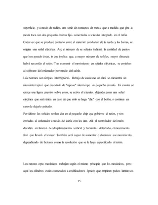 35
superficie, y a modo de radios, una serie de contactos de metal, que a medida que gira la
rueda toca con dos pequeñas barras fijas conectadas al circuito integrado en el ratón.
Cada vez que se produce contacto entre el material conductor de la rueda y las barras, se
origina una señal eléctrica. Así, el número de se señales indicará la cantidad de puntos
que han pasado éstas, lo que implica que, a mayor número de señales, mayor distancia
habrá recorrido el ratón. Tras convertir el movimiento en señales eléctricas, se enviaban
al software del ordenador por medio del cable.
Los botones son simples interruptores. Debajo de cada uno de ellos se encuentra un
microinterruptor que en estado de "reposo" interrumpe un pequeño circuito. En cuanto se
ejerce una ligera presión sobre estos, se activa el circuito, dejando pasar una señal
eléctrica que será única en caso de que sólo se haga "clic" con el botón, o continua en
caso de dejarlo pulsado.
Por último las señales se dan cita en el pequeño chip que gobierna el ratón, y son
enviadas al ordenador a través del cable con los une. Allí el controlador del ratón
decidirá, en función del desplazamiento vertical y horizontal detectado, el movimiento
final que llevará el cursor. También será capaz de aumentar o disminuir ese movimiento,
dependiendo de factores como la resolución que se le haya especificado al ratón.
Los ratones opto-mecánicos trabajan según el mismo principio que los mecánicos, pero
aquí los cilindros están conectados a codificadores ópticos que emplean pulsos luminosos
 