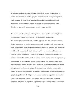 36
al ordenador, en lugar de señales eléctricas. El modo de capturar el movimiento es
distinto. Los tradicionales rodillos que giran una rueda radiada ahora pueden girar una
rueda ranurada, de forma que un haz de luz las atraviesa. De esta forma, el corte
intermitente del haz de luz por la rueda es recogido en el otro lado por una célula
fotoeléctrica que decide hacia donde gira el ratón y a que velocidad
Los ratones de ruedas sustituyen la bola giratoria por unas ruedas de material plástico,
perpendiculares entre sí, dirigiendo así a los codificadores directamente.
Los ratones ópticos carecen de bola y rodillos, y poseen unos foto-sensores o sensores
ópticos que detectan los cambios en los patrones de la superficie por la que se mueve el
ratón. Antiguamente, estos ratones necesitaban una alfombrilla especial, pero actualmente
no. Microsoft ha denominado a este sistema IntelliEye en su ratón IntelliMouse y es
capaz de explorar el escritorio 1500 veces por segundo, sobre multitud de superficies
distintas como madera plástico o tela. La ventaja de estos ratones estriba en su precisión y
en la carencia de partes móviles, aunque son lógicamente algo más caros que el resto.
Una característica a tener en cuenta será la resolución, o sensibilidad mínima del sistema
de seguimiento: en el momento en que el ratón detecte una variación en su posición,
enviará las señales correspondientes al ordenador. La resolución se expresa en puntos por
pulgada (ppp). Un ratón de 200 ppp podrá detectar cambios en la posición tan pequeños
como 1/200 de pulgada, y así, por cada pulgada que se mueva el ratón, el cursor se
desplazará 200 píxeles en la pantalla. El problema es que la relación entre la sensibilidad
 