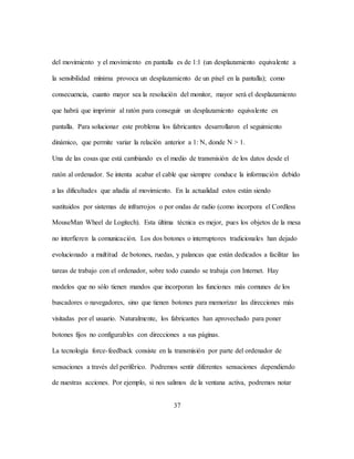 37
del movimiento y el movimiento en pantalla es de 1:1 (un desplazamiento equivalente a
la sensibilidad mínima provoca un desplazamiento de un píxel en la pantalla); como
consecuencia, cuanto mayor sea la resolución del monitor, mayor será el desplazamiento
que habrá que imprimir al ratón para conseguir un desplazamiento equivalente en
pantalla. Para solucionar este problema los fabricantes desarrollaron el seguimiento
dinámico, que permite variar la relación anterior a 1: N, donde N > 1.
Una de las cosas que está cambiando es el medio de transmisión de los datos desde el
ratón al ordenador. Se intenta acabar el cable que siempre conduce la información debido
a las dificultades que añadía al movimiento. En la actualidad estos están siendo
sustituidos por sistemas de infrarrojos o por ondas de radio (como incorpora el Cordless
MouseMan Wheel de Logitech). Esta última técnica es mejor, pues los objetos de la mesa
no interfieren la comunicación. Los dos botones o interruptores tradicionales han dejado
evolucionado a multitud de botones, ruedas, y palancas que están dedicados a facilitar las
tareas de trabajo con el ordenador, sobre todo cuando se trabaja con Internet. Hay
modelos que no sólo tienen mandos que incorporan las funciones más comunes de los
buscadores o navegadores, sino que tienen botones para memorizar las direcciones más
visitadas por el usuario. Naturalmente, los fabricantes han aprovechado para poner
botones fijos no configurables con direcciones a sus páginas.
La tecnología force-feedback consiste en la transmisión por parte del ordenador de
sensaciones a través del periférico. Podremos sentir diferentes sensaciones dependiendo
de nuestras acciones. Por ejemplo, si nos salimos de la ventana activa, podremos notar
 