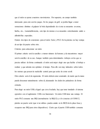 38
que el ratón se opone a nuestros movimientos. Por supuesto, un campo también
interesante para esto son los juegos. En los juegos de golf, se podría llegar a tener
sensaciones distintas al golpear la bola dependiendo de si esta se encuentra en arena,
hierba, etc... Lamentablemente, este tipo de ratones si se encuentra estrechamente unido a
alfombrillas especiales.
Existen dos tipos de conexiones para el ratón: Serie y PS/2. En la práctica no hay ventaja
de un tipo de puerto sobre otro.
Criterios para seleccionar un ratón
El primer criterio será la sencillez a menor número de botones y de mecanismos mayor
será la sencillez de su uso. Aunque también para determinados trabajos en los que se
precise utilizar de forma continuada el ratón será mejor elegir uno que facilite el trabajo a
realizar y que además nos optimice el tiempo. Para ello son muy indicados sobre todos
los ratones que poseen la ruedecilla central para que actúe de como scroll.
Otro criterio será el de ergonomía. El ratón deberá estar construido de modo que la mano
pueda descansar naturalmente sobre él, alcanzando los dedos los pulsadores de forma
cómoda.
Para elegir un ratón USB, al igual que con el teclado, hay que tener instalado el sistema
operativo con el suplemento USB o no funcionará. Un ratón USB tiene una ventaja. El
ratón PS/2 consume una IRQ (normalmente la IRQ12) y si lo conectas al COM1/2,
pierdes un puerto serie (que si no utilizas puedes anular en la BIOS de la placa base y
recuperar una IRQ para otros dispositivos). Cierto que el puerto USB también consume
 