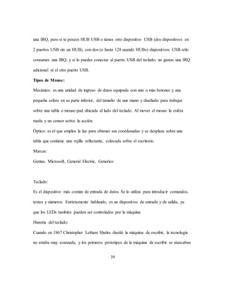 39
una IRQ, pero si te posees HUB USB o tienes otro dispositivo USB (dos dispositivos en
2 puertos USB sin un HUB), con dos (o hasta 128 usando HUBs) dispositivos USB sólo
consumes una IRQ, y si lo puedes conectar al puerto USB del teclado, no gastas una IRQ
adicional ni el otro puerto USB.
Tipos de Mouse:
Mecánico: es una unidad de ingreso de datos equipada con uno o más botones y una
pequeña esfera en su parte inferior, del tamaño de una mano y diseñado para trabajar
sobre una tabla o mouse-pad ubicada al lado del teclado. Al mover el mouse la esfera
rueda y un censor activa la acción.
Óptico: es el que emplea la luz para obtener sus coordenadas y se desplaza sobre una
tabla que contiene una rejilla reflectante, colocada sobre el escritorio.
Marcas:
Genius, Microsoft, General Electric, Generico
Teclado:
Es el dispositivo más común de entrada de datos. Se lo utiliza para introducir comandos,
textos y números. Estrictamente hablando, es un dispositivo de entrada y de salida, ya
que los LEDs también pueden ser controlados por la máquina.
Historia del teclado:
Cuando en 1867 Christopher Letham Sholes diseñó la máquina de escribir, la tecnología
no estaba muy avanzada, y los primeros prototipos de la máquina de escribir se atascaban
 