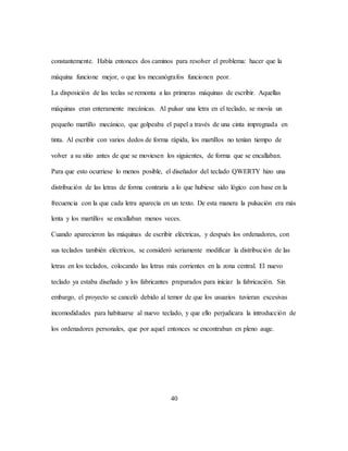 40
constantemente. Había entonces dos caminos para resolver el problema: hacer que la
máquina funcione mejor, o que los mecanógrafos funcionen peor.
La disposición de las teclas se remonta a las primeras máquinas de escribir. Aquellas
máquinas eran enteramente mecánicas. Al pulsar una letra en el teclado, se movía un
pequeño martillo mecánico, que golpeaba el papel a través de una cinta impregnada en
tinta. Al escribir con varios dedos de forma rápida, los martillos no tenían tiempo de
volver a su sitio antes de que se moviesen los siguientes, de forma que se encallaban.
Para que esto ocurriese lo menos posible, el diseñador del teclado QWERTY hizo una
distribución de las letras de forma contraria a lo que hubiese sido lógico con base en la
frecuencia con la que cada letra aparecía en un texto. De esta manera la pulsación era más
lenta y los martillos se encallaban menos veces.
Cuando aparecieron las máquinas de escribir eléctricas, y después los ordenadores, con
sus teclados también eléctricos, se consideró seriamente modificar la distribución de las
letras en los teclados, colocando las letras más corrientes en la zona central. El nuevo
teclado ya estaba diseñado y los fabricantes preparados para iniciar la fabricación. Sin
embargo, el proyecto se canceló debido al temor de que los usuarios tuvieran excesivas
incomodidades para habituarse al nuevo teclado, y que ello perjudicara la introducción de
los ordenadores personales, que por aquel entonces se encontraban en pleno auge.
 