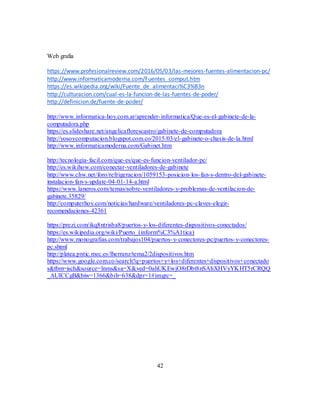 42
Web grafia
https://www.profesionalreview.com/2016/05/03/las-mejores-fuentes-alimentacion-pc/
http://www.informaticamoderna.com/Fuentes_comput.htm
https://es.wikipedia.org/wiki/Fuente_de_alimentaci%C3%B3n
http://culturacion.com/cual-es-la-funcion-de-las-fuentes-de-poder/
http://definicion.de/fuente-de-poder/
http://www.informatica-hoy.com.ar/aprender-informatica/Que-es-el-gabinete-de-la-
computadora.php
https://es.slideshare.net/angelicaflorescastro/gabinete-de-computadora
http://yosoycomputacion.blogspot.com.co/2015/03/el-gabinete-o-chasis-de-la.html
http://www.informaticamoderna.com/Gabinet.htm
http://tecnologia-facil.com/que-es/que-es-funcion-ventilador-pc/
http://es.wikihow.com/conectar-ventiladores-de-gabinete
http://www.chw.net/foro/refrigeracion/1059153-posicion-los-fan-s-dentro-del-gabinete-
instalacion-fan-s-update-04-01-14-a.html
https://www.laneros.com/temas/sobre-ventiladores-y-problemas-de-ventilacion-de-
gabinete.35829/
http://computerhoy.com/noticias/hardware/ventiladores-pc-claves-elegir-
recomendaciones-42361
https://prezi.com/ikq8ntrisba8/puertos-y-los-diferentes-dispositivos-conectados/
https://es.wikipedia.org/wiki/Puerto_(inform%C3%A1tica)
http://www.monografias.com/trabajos104/puertos-y-conectores-pc/puertos-y-conectores-
pc.shtml
http://platea.pntic.mec.es/lherranz/tema2/2dispositivos.htm
https://www.google.com.co/search?q=puertos+y+los+diferentes+dispositivos+conectado
s&tbm=isch&source=lnms&sa=X&ved=0ahUKEwjO8rDbt8nSAhXHVyYKHT5rCRQQ
_AUICCgB&biw=1366&bih=638&dpr=1#imgrc=_
 