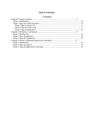 Tabla de Contenidos
Contenido
Capitula 1 Fuentes de poder................................................................................................ 9
Titulo 1 introducción................................................................................................................. 10
Título 2 Tipos de Fuente de ponder .......................................................................................... 10
Título 3 Tipo de fuente AT ................................................................................................... 11
Título 4 Tipo de fuente ATX ................................................................................................ 11
Título 5 Tipo de fuente SFX ................................................................................................. 12
Capítulo 2 Gabinetes y ventiladores ................................................................................. 15
Título 1 introducción................................................................................................................. 16
Título 2 Tipos de gabinetes....................................................................................................... 18
Título 3 Tipos de ventiladores .................................................................................................. 25
Capítulo 3 Puertos y diferentes dispositivos conectados .................................................. 27
Título 1 introducción................................................................................................................. 28
Título 2 Tipos de puertos .......................................................................................................... 30
Título 3 Tipos de dispositivos conectados ................................................................................ 34
 