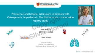 Contact: s.storoni@amsterdamumc.nl
Prevalence and hospital admissions in patients with
Osteogenesis Imperfecta in The Netherlands: a nationwide
registry study
IWO Webinar
16 November 2022
Silvia Storoni
Abstract SAT-676
ASBMR Annual Meeting
September 9-12, 2022 Austin, TX
Copyright
Silvia Storoni
 