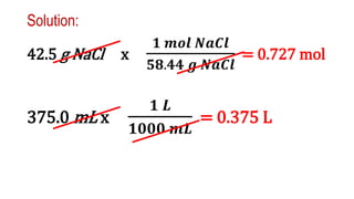 Solution:
42.5 g NaCl x
𝟏 𝒎𝒐𝒍 𝑵𝒂𝑪𝒍
𝟓𝟖.𝟒𝟒 𝒈 𝑵𝒂𝑪𝒍
= 0.727 mol
375.0 mL x
𝟏 𝑳
𝟏𝟎𝟎𝟎 𝒎𝑳
= 0.375 L
 