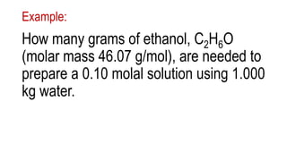 Example:
How many grams of ethanol, C2H6O
(molar mass 46.07 g/mol), are needed to
prepare a 0.10 molal solution using 1.000
kg water.
 