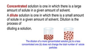 Concentrated solution is one in which there is a large
amount of solute in a given amount of solvent.
A dilute solution is one in which there is a small amount
of solute in a given amount of solvent. Dilution is the
process of
diluting a solution.
The dilution of a more concentrated solution (a) to a less
concentrated one (b) does not change the total number of solute
particles
 