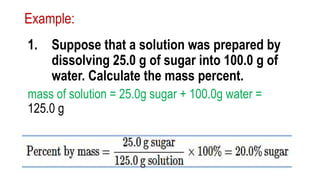 Example:
1. Suppose that a solution was prepared by
dissolving 25.0 g of sugar into 100.0 g of
water. Calculate the mass percent.
mass of solution = 25.0g sugar + 100.0g water =
125.0 g
 