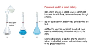 Preparing a solution of known molarity.
(a) A known amount of a solid solute is transferred
into the volumetric flask; then water is added through
a funnel.
(b) The solid is slowly dissolved by gently swirling the
flask.
(c) After the solid has completely dissolved, more
water is added to bring the level of solution to the
mark.
Knowing the volume of solution and the amount of
solute dissolved in it, we can calculate the molarity
of the prepared solution.
 