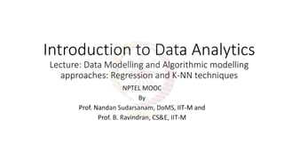 Introduction to Data Analytics
Lecture: Data Modelling and Algorithmic modelling
approaches: Regression and K-NN techniques
NPTEL MOOC
By
Prof. Nandan Sudarsanam, DoMS, IIT-M and
Prof. B. Ravindran, CS&E, IIT-M
 