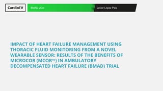 Javier López Pais
BMAD μCor
IMPACT OF HEART FAILURE MANAGEMENT USING
THORACIC FLUID MONITORING FROM A NOVEL
WEARABLE SENSOR: RESULTS OF THE BENEFITS OF
MICROCOR (ΜCOR™) IN AMBULATORY
DECOMPENSATED HEART FAILURE (BMAD) TRIAL
 