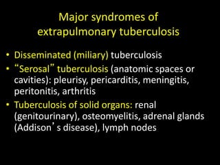 Major syndromes of
extrapulmonary tuberculosis
• Disseminated (miliary) tuberculosis
• “Serosal” tuberculosis (anatomic spaces or
cavities): pleurisy, pericarditis, meningitis,
peritonitis, arthritis
• Tuberculosis of solid organs: renal
(genitourinary), osteomyelitis, adrenal glands
(Addison’s disease), lymph nodes
 