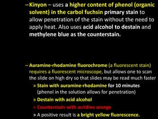 –Kinyon – uses a higher content of phenol (organic
solvent) in the carbol fuchsin primary stain to
allow penetration of the stain without the need to
apply heat. Also uses acid alcohol to destain and
methylene blue as the counterstain.
– Auramine-rhodamine fluorochrome (a fluorescent stain)
requires a fluorescent microscope, but allows one to scan
the slide on high dry so that slides may be read much faster
» Stain with auramine-rhodamine for 10 minutes
(phenol in the solution allows for penetration)
» Destain with acid alcohol
» Counterstain with acridine orange
» A positive result is a bright yellow fluorescence.
 