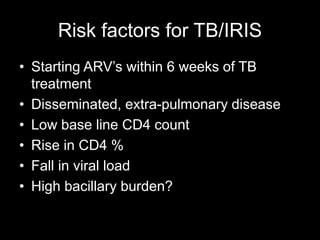 Risk factors for TB/IRIS
• Starting ARV’s within 6 weeks of TB
treatment
• Disseminated, extra-pulmonary disease
• Low base line CD4 count
• Rise in CD4 %
• Fall in viral load
• High bacillary burden?
 