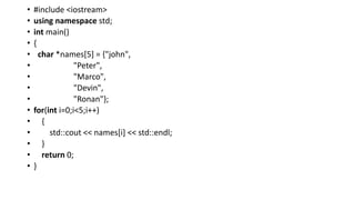• #include <iostream>
• using namespace std;
• int main()
• {
• char *names[5] = {"john",
• "Peter",
• "Marco",
• "Devin",
• "Ronan"};
• for(int i=0;i<5;i++)
• {
• std::cout << names[i] << std::endl;
• }
• return 0;
• }
 