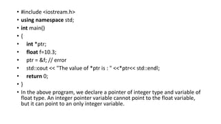 • #include <iostream.h>
• using namespace std;
• int main()
• {
• int *ptr;
• float f=10.3;
• ptr = &f; // error
• std::cout << "The value of *ptr is : " <<*ptr<< std::endl;
• return 0;
• }
• In the above program, we declare a pointer of integer type and variable of
float type. An integer pointer variable cannot point to the float variable,
but it can point to an only integer variable.
 