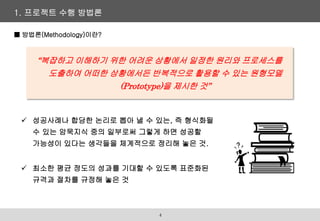 1. 프로젝트 수행 방법론
■ 방법론(Methodology)이란?
“복잡하고 이해하기 위한 어려운 상황에서 일정한 원리와 프로세스를
도출하여 어떠한 상황에서든 반복적으로 활용할 수 있는 원형모델
(Prototype)을 제시한 것”
 성공사례나 합당한 논리로 뽑아 낼 수 있는, 즉 형식화될
수 있는 암묵지식 중의 일부로써 그렇게 하면 성공할
가능성이 있다는 생각들을 체계적으로 정리해 놓은 것.
 최소한 평균 정도의 성과를 기대할 수 있도록 표준화된
규격과 절차를 규정해 놓은 것
4
 
